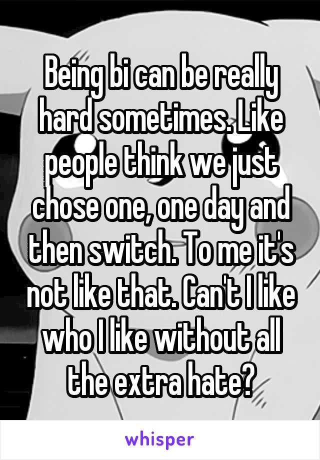 Being bi can be really hard sometimes. Like people think we just chose one, one day and then switch. To me it's not like that. Can't I like who I like without all the extra hate?