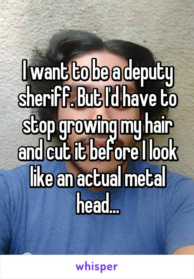 I want to be a deputy sheriff. But I'd have to stop growing my hair and cut it before I look like an actual metal head...