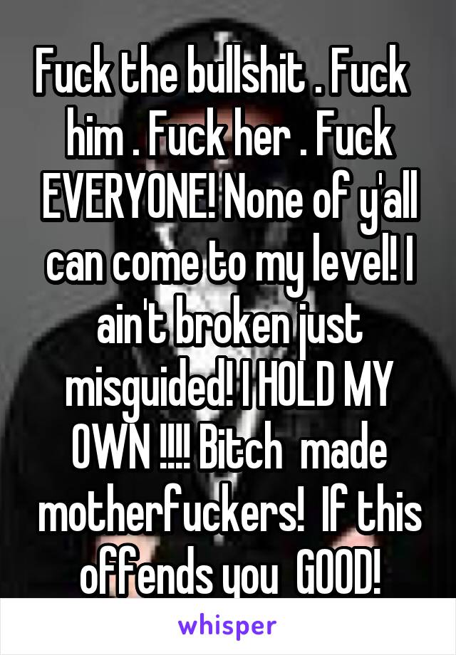 Fuck the bullshit . Fuck  
him . Fuck her . Fuck EVERYONE! None of y'all can come to my level! I ain't broken just misguided! I HOLD MY OWN !!!! Bitch  made motherfuckers!  If this offends you  GOOD!