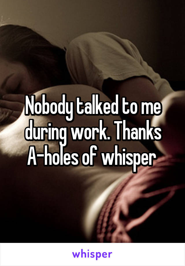 Nobody talked to me during work. Thanks A-holes of whisper 