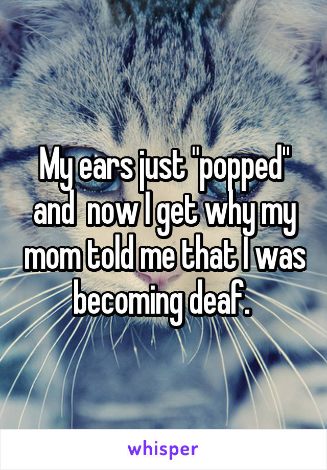 My ears just "popped" and  now I get why my mom told me that I was becoming deaf. 