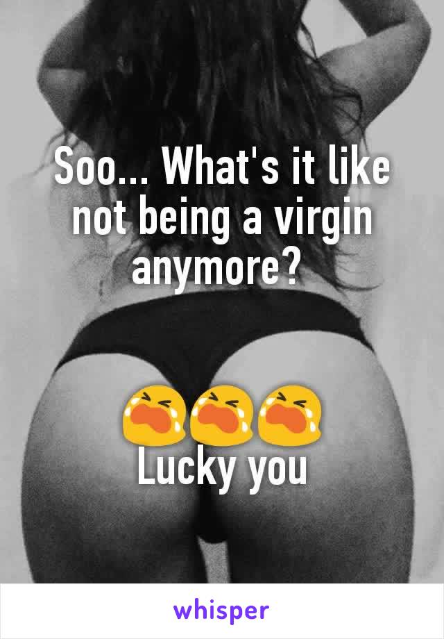 Soo... What's it like not being a virgin anymore? 


😭😭😭
Lucky you