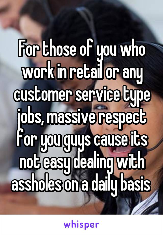 For those of you who work in retail or any customer service type jobs, massive respect for you guys cause its not easy dealing with assholes on a daily basis 