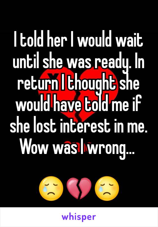 I told her I would wait until she was ready. In return I thought she would have told me if she lost interest in me. Wow was I wrong... 

😢💔😢