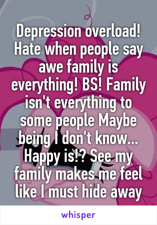 Depression overload! Hate when people say awe family is everything! BS! Family isn't everything to some people Maybe being I don't know... Happy is!? See my family makes me feel like I must hide away