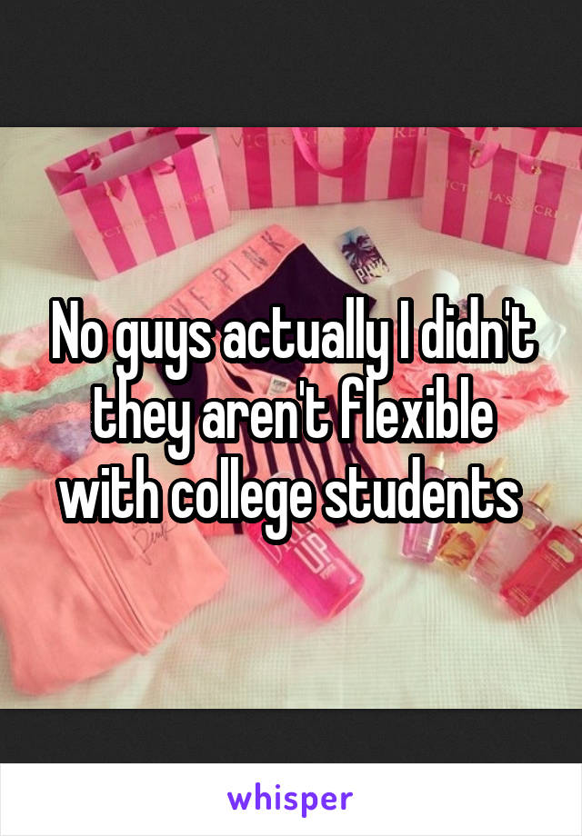 No guys actually I didn't they aren't flexible with college students 