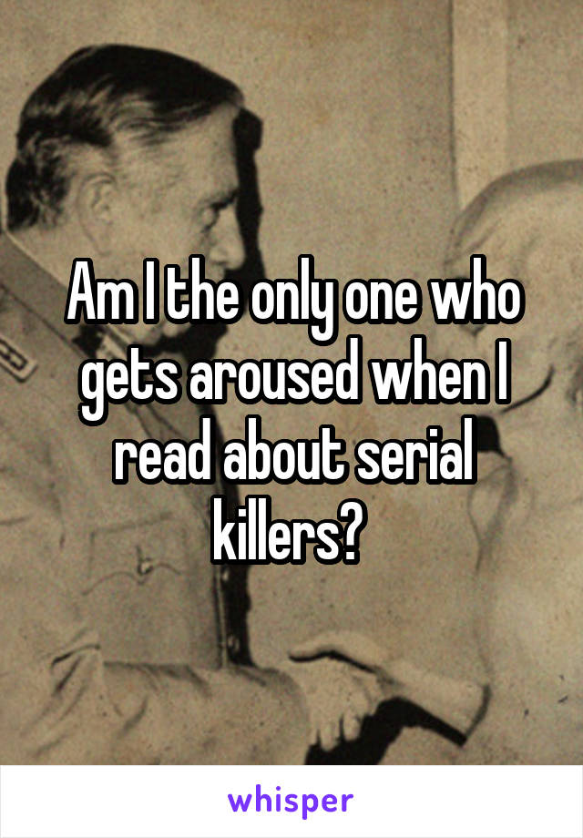 Am I the only one who gets aroused when I read about serial killers? 