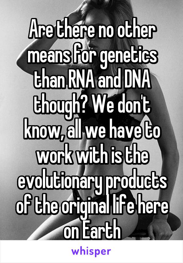 Are there no other means for genetics than RNA and DNA though? We don't know, all we have to work with is the evolutionary products of the original life here on Earth