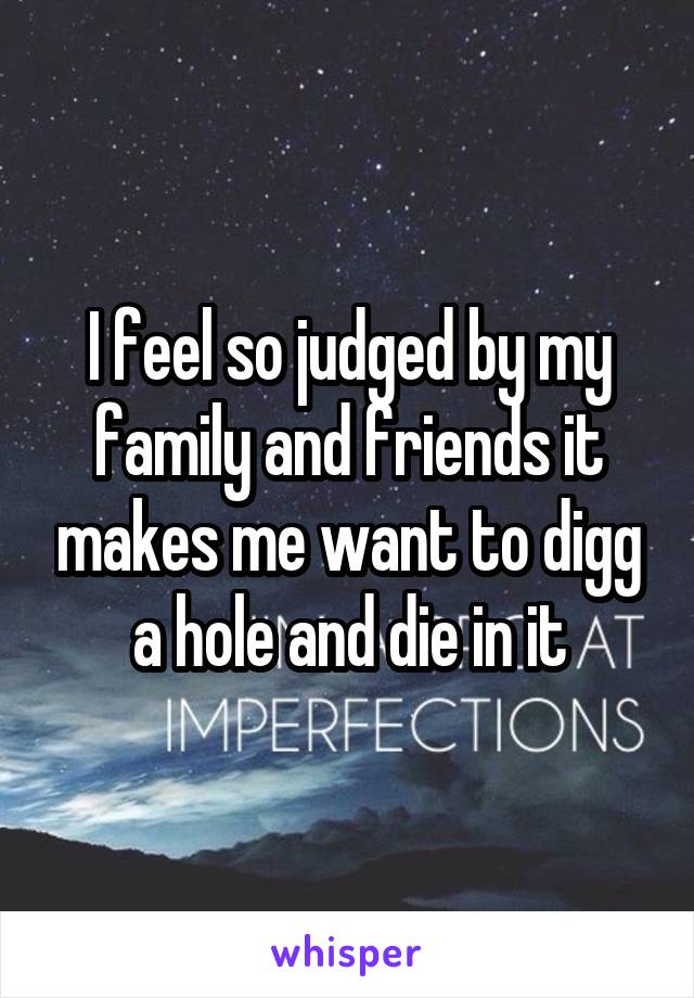 I feel so judged by my family and friends it makes me want to digg a hole and die in it