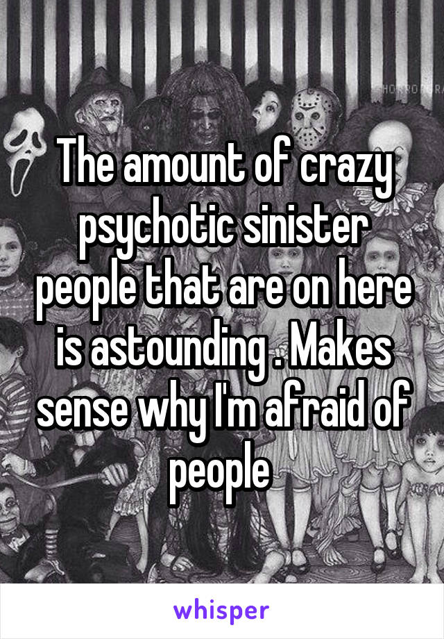 The amount of crazy psychotic sinister people that are on here is astounding . Makes sense why I'm afraid of people 