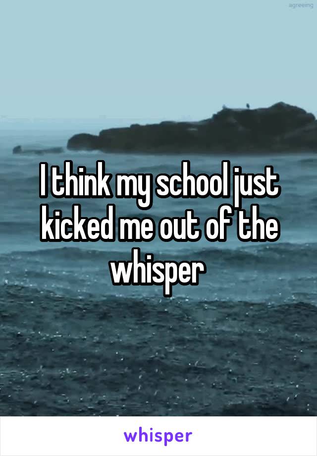 I think my school just kicked me out of the whisper 