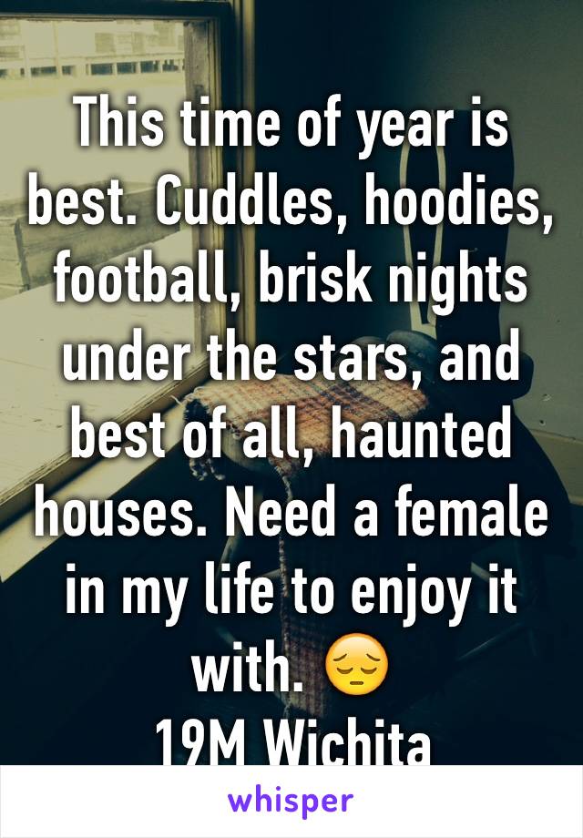 This time of year is best. Cuddles, hoodies, football, brisk nights under the stars, and best of all, haunted houses. Need a female in my life to enjoy it with. 😔
19M Wichita