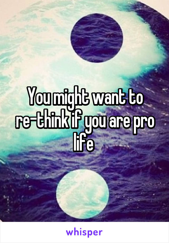 You might want to re-think if you are pro life 