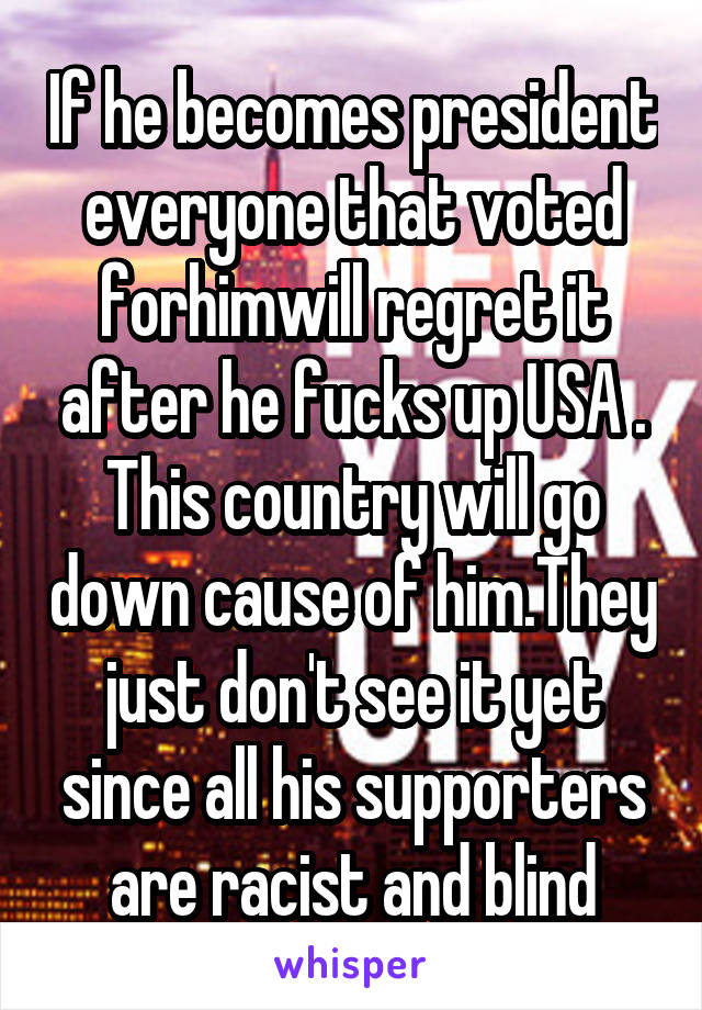 If he becomes president everyone that voted forhimwill regret it after he fucks up USA . This country will go down cause of him.They just don't see it yet since all his supporters are racist and blind