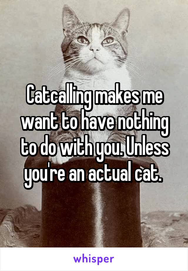 Catcalling makes me want to have nothing to do with you. Unless you're an actual cat. 