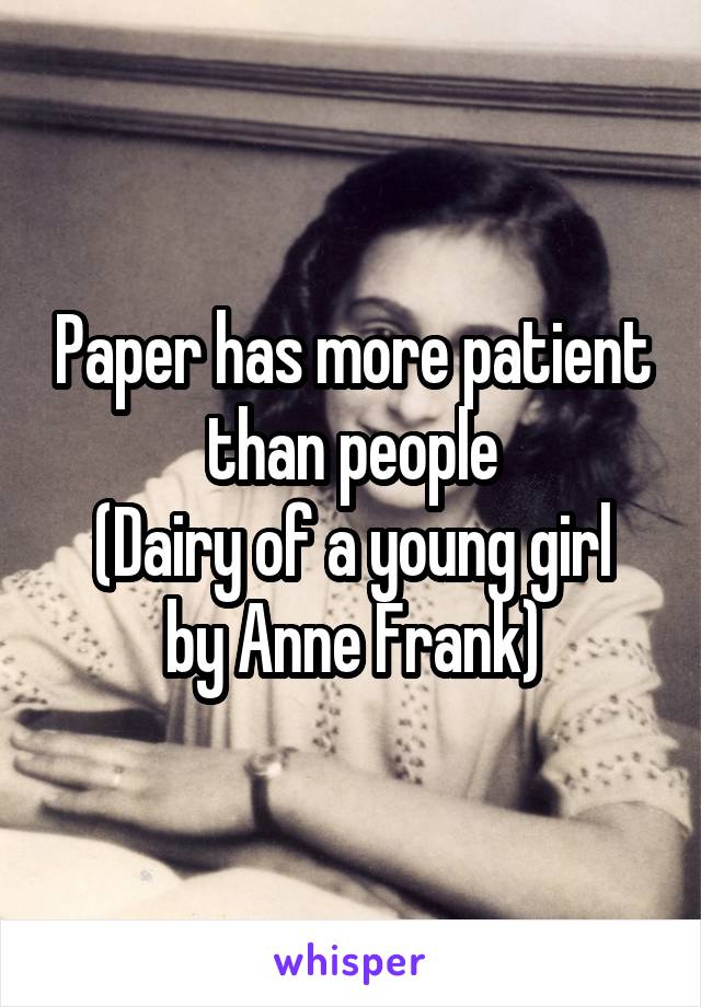 Paper has more patient than people
(Dairy of a young girl by Anne Frank)