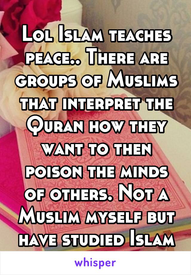 Lol Islam teaches peace.. There are groups of Muslims that interpret the Quran how they want to then poison the minds of others. Not a Muslim myself but have studied Islam