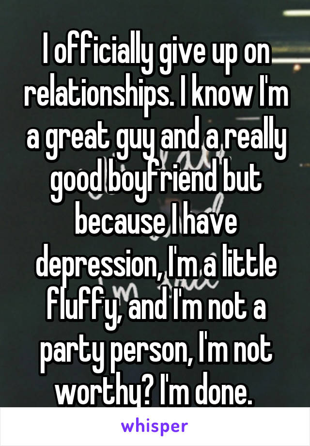 I officially give up on relationships. I know I'm a great guy and a really good boyfriend but because I have depression, I'm a little fluffy, and I'm not a party person, I'm not worthy? I'm done. 