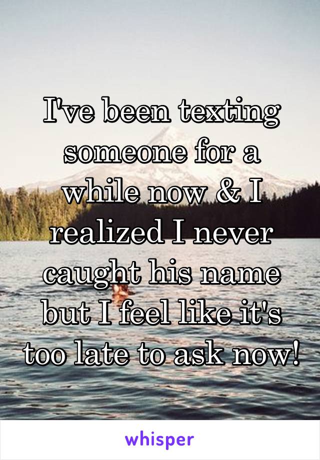 I've been texting someone for a while now & I realized I never caught his name but I feel like it's too late to ask now!