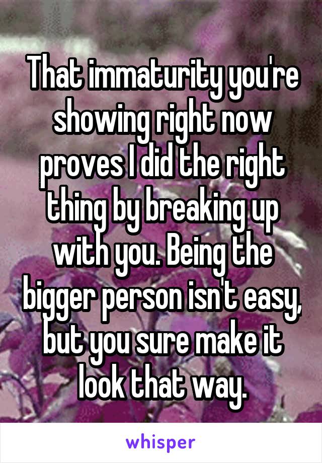 That immaturity you're showing right now proves I did the right thing by breaking up with you. Being the bigger person isn't easy, but you sure make it look that way.