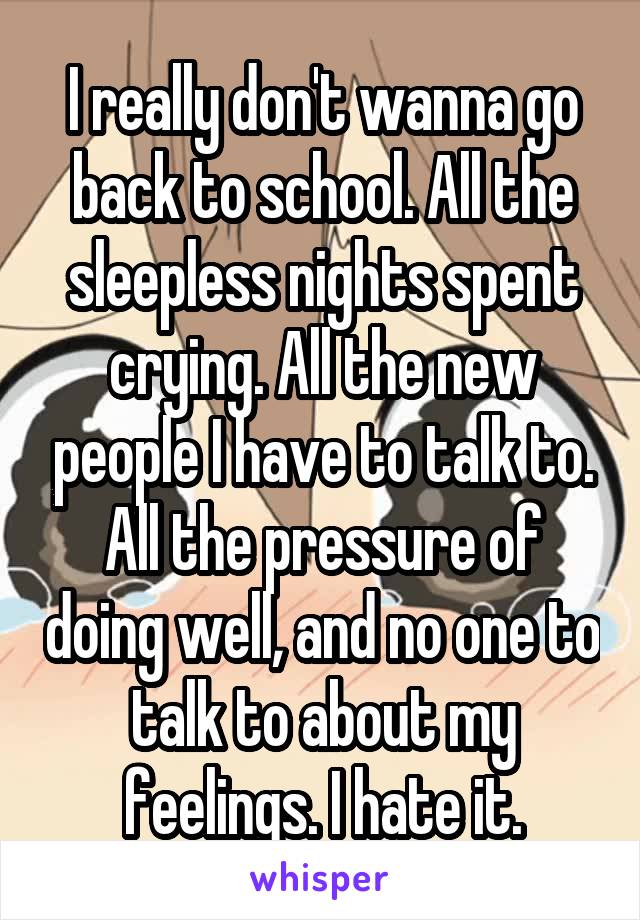 I really don't wanna go back to school. All the sleepless nights spent crying. All the new people I have to talk to. All the pressure of doing well, and no one to talk to about my feelings. I hate it.