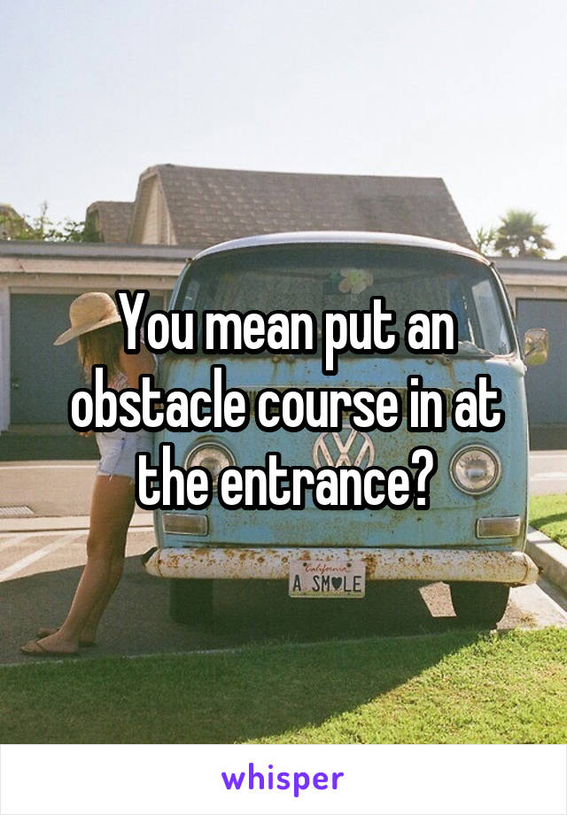 You mean put an obstacle course in at the entrance?