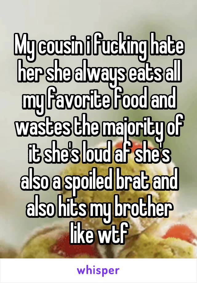 My cousin i fucking hate her she always eats all my favorite food and wastes the majority of it she's loud af she's also a spoiled brat and also hits my brother like wtf