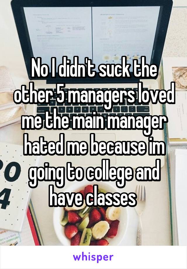 No I didn't suck the other 5 managers loved me the main manager hated me because im going to college and have classes 