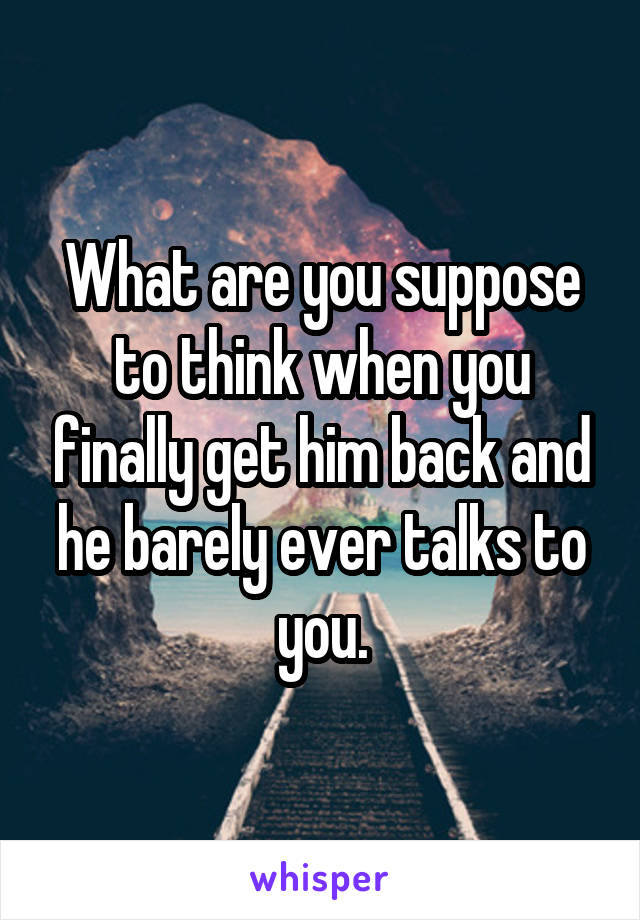 What are you suppose to think when you finally get him back and he barely ever talks to you.