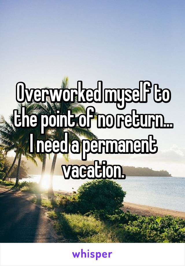 Overworked myself to the point of no return... I need a permanent vacation.