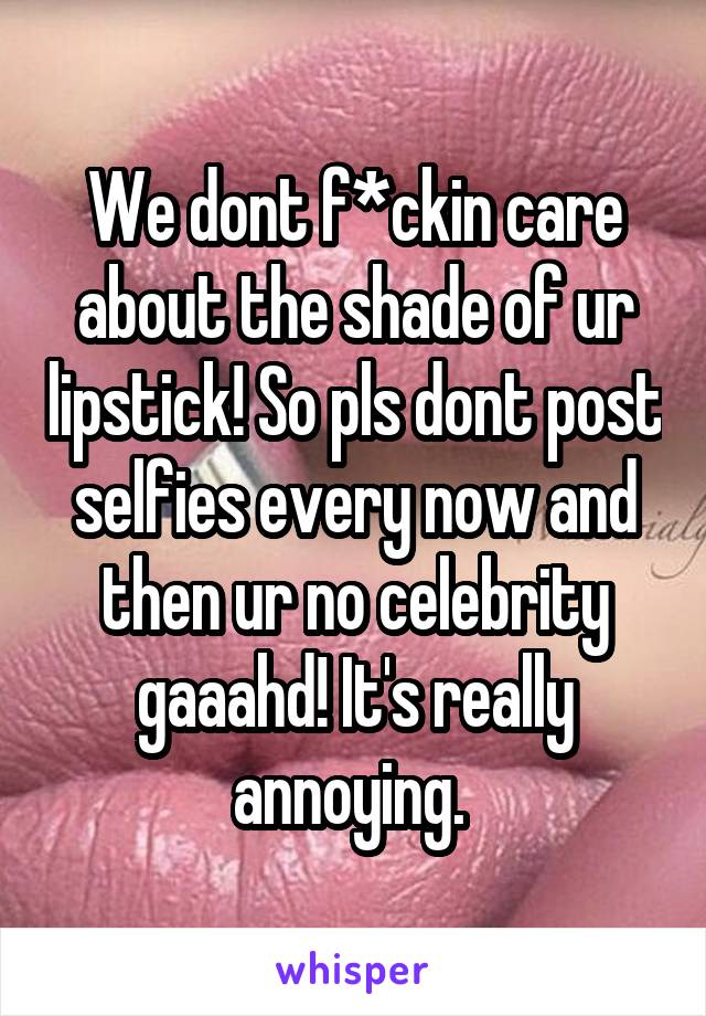 We dont f*ckin care about the shade of ur lipstick! So pls dont post selfies every now and then ur no celebrity gaaahd! It's really annoying. 