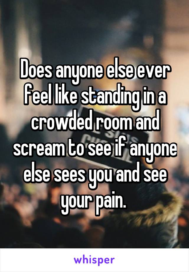 Does anyone else ever feel like standing in a crowded room and scream to see if anyone else sees you and see your pain. 