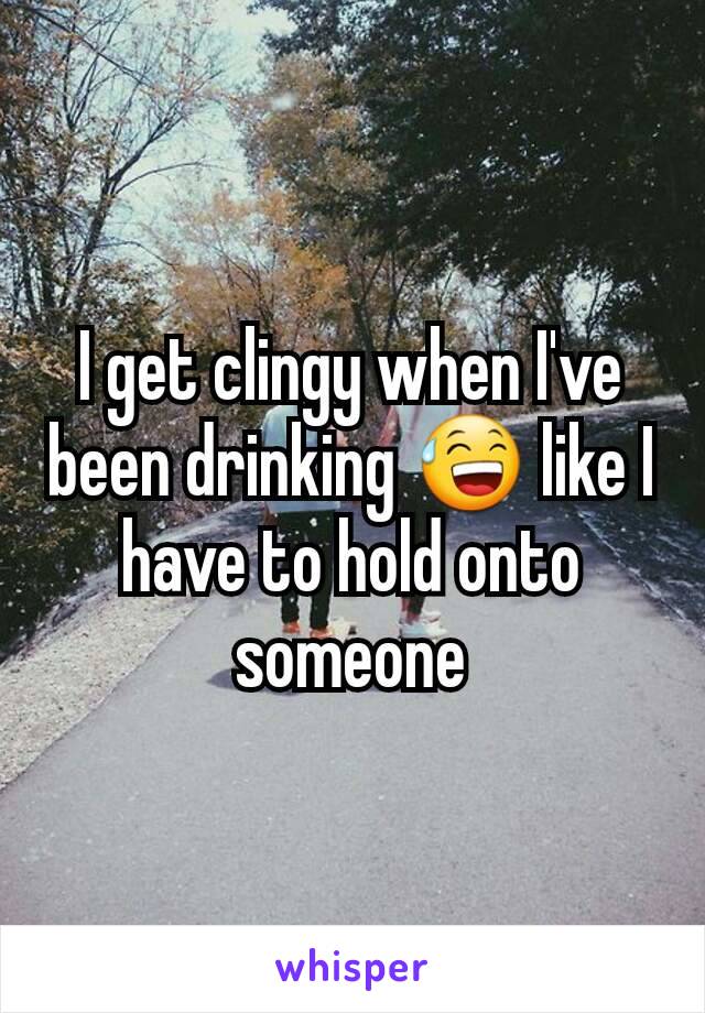 I get clingy when I've been drinking 😅 like I have to hold onto someone