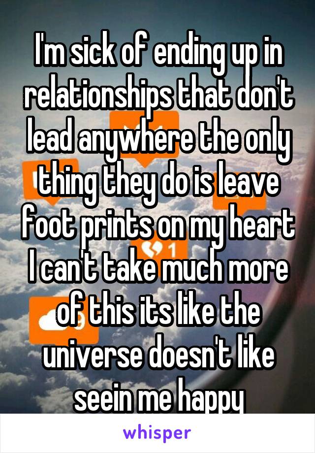 I'm sick of ending up in relationships that don't lead anywhere the only thing they do is leave foot prints on my heart I can't take much more of this its like the universe doesn't like seein me happy