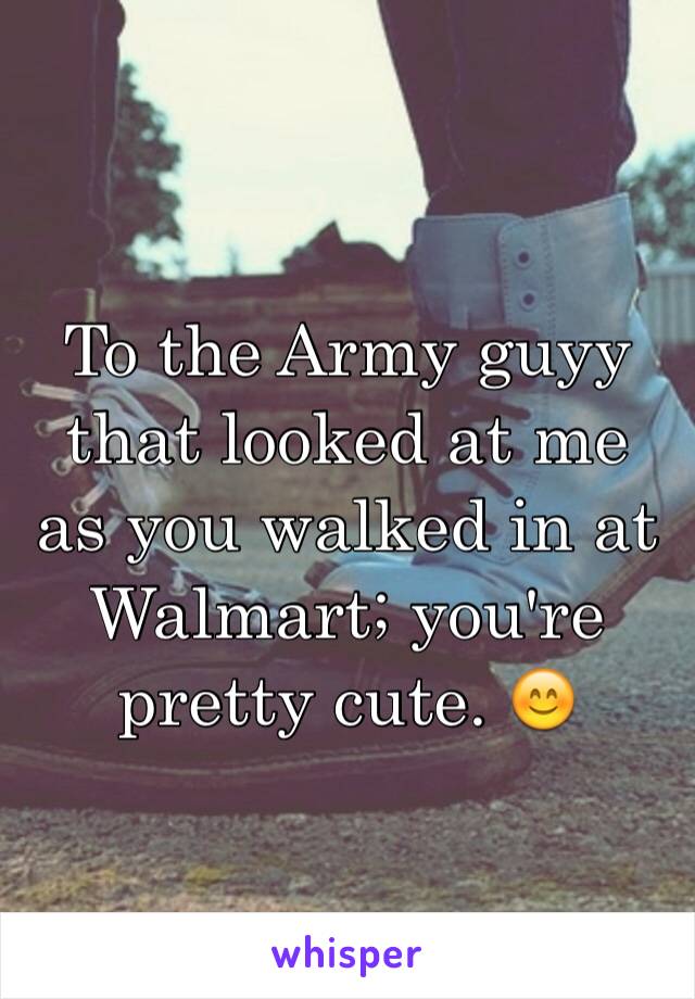 To the Army guyy that looked at me as you walked in at Walmart; you're pretty cute. 😊 