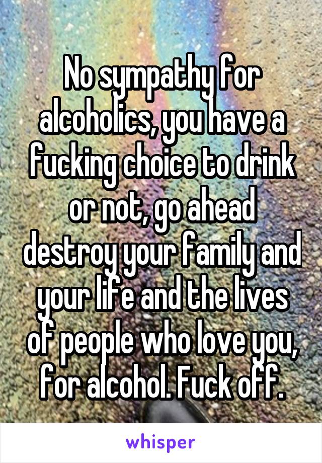 No sympathy for alcoholics, you have a fucking choice to drink or not, go ahead destroy your family and your life and the lives of people who love you, for alcohol. Fuck off.