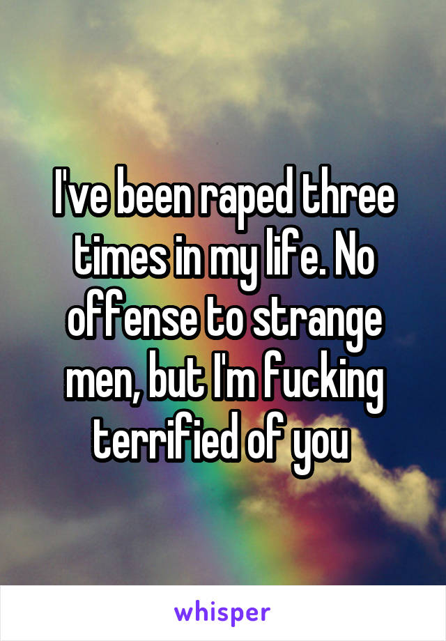 I've been raped three times in my life. No offense to strange men, but I'm fucking terrified of you 