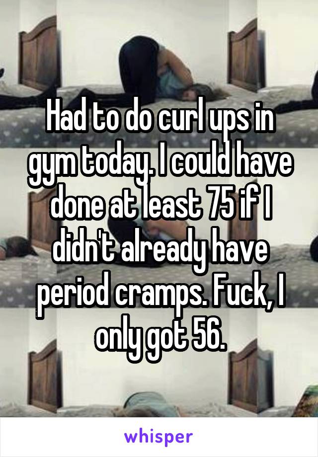 Had to do curl ups in gym today. I could have done at least 75 if I didn't already have period cramps. Fuck, I only got 56.