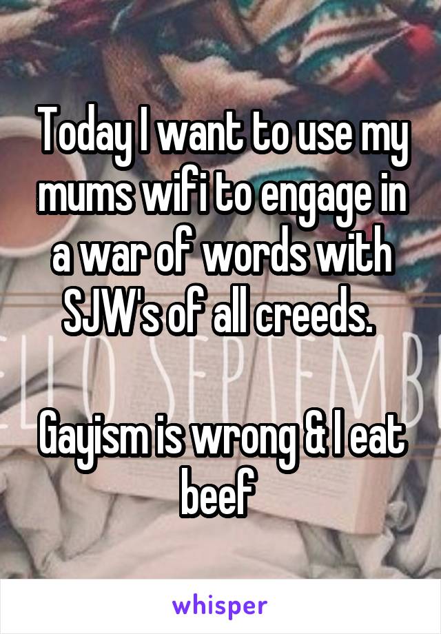 Today I want to use my mums wifi to engage in a war of words with SJW's of all creeds. 

Gayism is wrong & I eat beef 