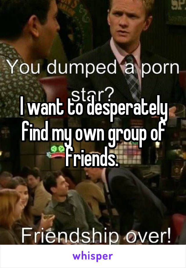 I want to desperately find my own group of friends. 