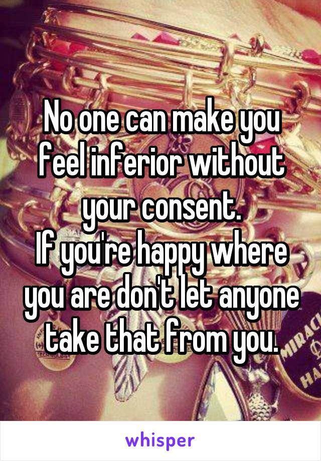 No one can make you feel inferior without your consent.
If you're happy where you are don't let anyone take that from you.