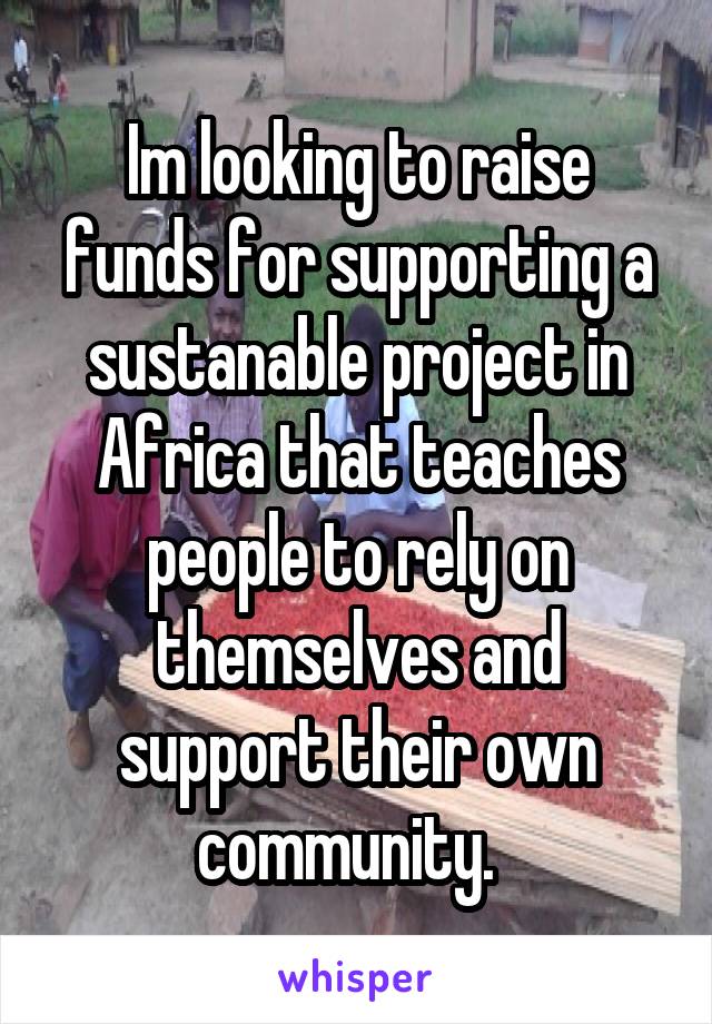 Im looking to raise funds for supporting a sustanable project in Africa that teaches people to rely on themselves and support their own community.  