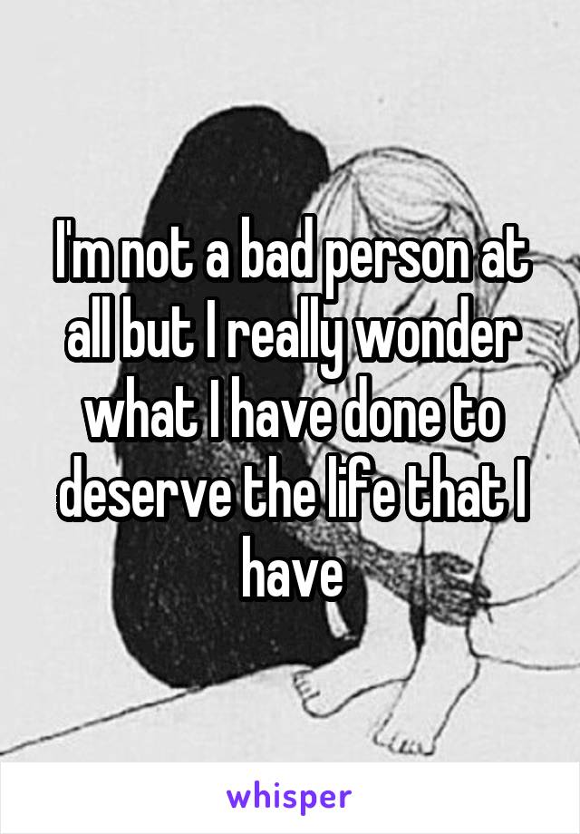 I'm not a bad person at all but I really wonder what I have done to deserve the life that I have