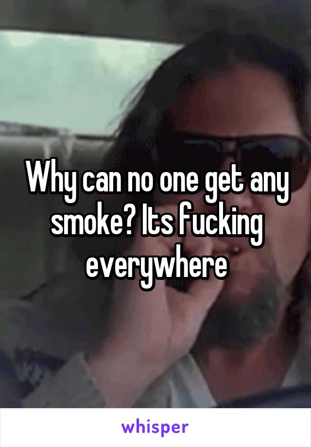 Why can no one get any smoke? Its fucking everywhere