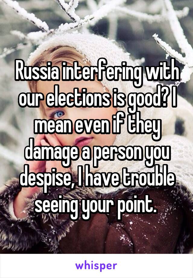 Russia interfering with our elections is good? I mean even if they damage a person you despise, I have trouble seeing your point. 