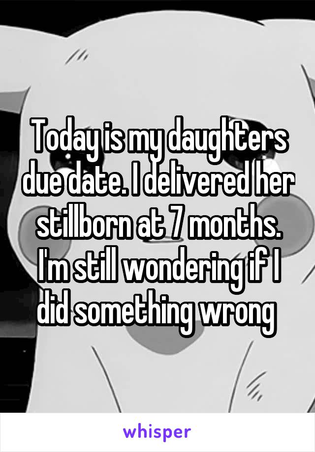 Today is my daughters due date. I delivered her stillborn at 7 months. I'm still wondering if I did something wrong 