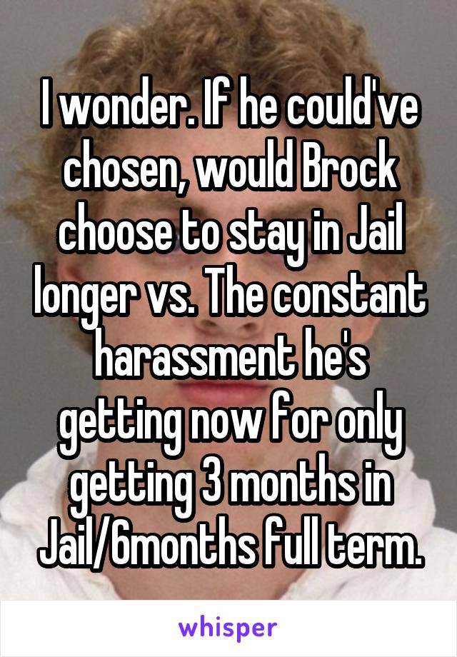 I wonder. If he could've chosen, would Brock choose to stay in Jail longer vs. The constant harassment he's getting now for only getting 3 months in Jail/6months full term.