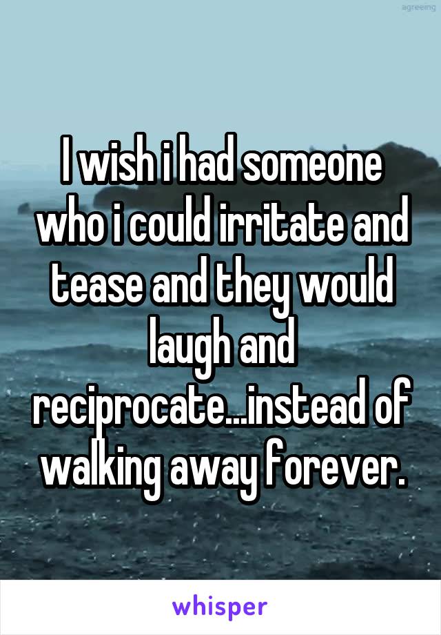 I wish i had someone who i could irritate and tease and they would laugh and reciprocate...instead of walking away forever.