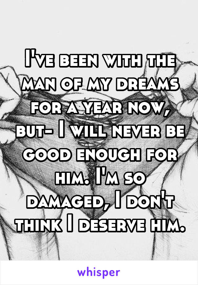 I've been with the man of my dreams for a year now, but- I will never be good enough for him. I'm so damaged, I don't think I deserve him.