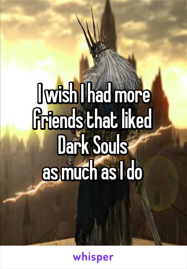 I wish I had more friends that liked 
Dark Souls 
as much as I do 